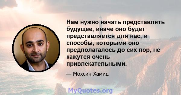 Нам нужно начать представлять будущее, иначе оно будет представляется для нас, и способы, которыми оно предполагалось до сих пор, не кажутся очень привлекательными.