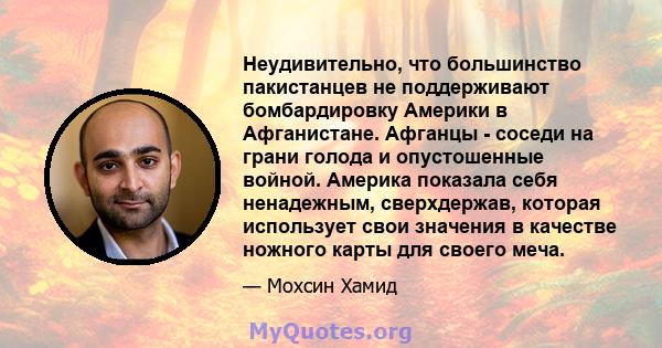 Неудивительно, что большинство пакистанцев не поддерживают бомбардировку Америки в Афганистане. Афганцы - соседи на грани голода и опустошенные войной. Америка показала себя ненадежным, сверхдержав, которая использует