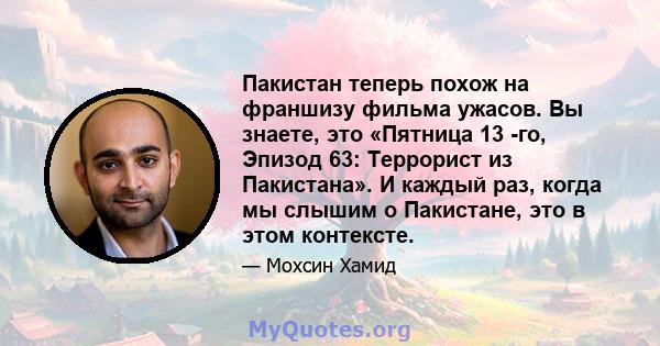 Пакистан теперь похож на франшизу фильма ужасов. Вы знаете, это «Пятница 13 -го, Эпизод 63: Террорист из Пакистана». И каждый раз, когда мы слышим о Пакистане, это в этом контексте.