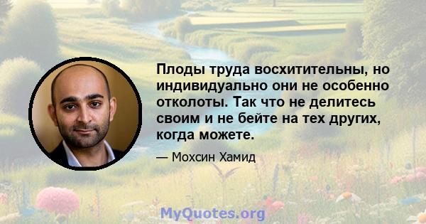 Плоды труда восхитительны, но индивидуально они не особенно отколоты. Так что не делитесь своим и не бейте на тех других, когда можете.