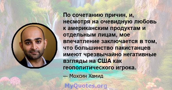 По сочетанию причин, и, несмотря на очевидную любовь к американским продуктам и отдельным лицам, мое впечатление заключается в том, что большинство пакистанцев имеют чрезвычайно негативные взгляды на США как