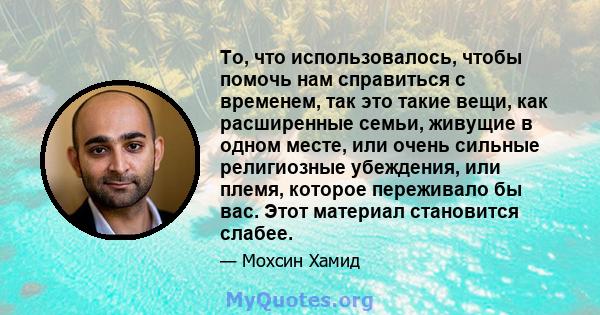 То, что использовалось, чтобы помочь нам справиться с временем, так это такие вещи, как расширенные семьи, живущие в одном месте, или очень сильные религиозные убеждения, или племя, которое переживало бы вас. Этот