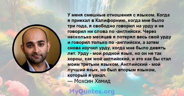 У меня смешные отношения с языком. Когда я приехал в Калифорнию, когда мне было три года, я свободно говорил на урду и не говорил ни слова по -английски. Через несколько месяцев я потерял весь свой урду и говорил только 