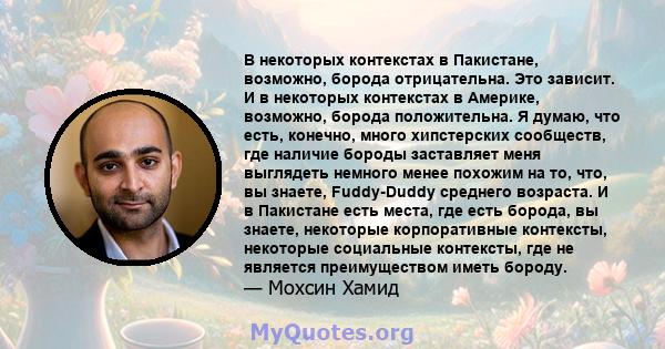 В некоторых контекстах в Пакистане, возможно, борода отрицательна. Это зависит. И в некоторых контекстах в Америке, возможно, борода положительна. Я думаю, что есть, конечно, много хипстерских сообществ, где наличие