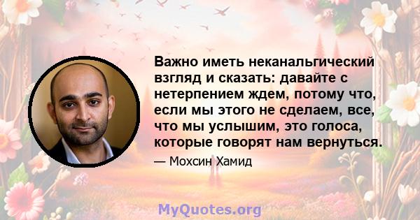 Важно иметь неканальгический взгляд и сказать: давайте с нетерпением ждем, потому что, если мы этого не сделаем, все, что мы услышим, это голоса, которые говорят нам вернуться.