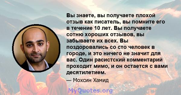 Вы знаете, вы получаете плохой отзыв как писатель, вы помните его в течение 10 лет. Вы получаете сотню хороших отзывов, вы забываете их всех. Вы поздоровались со сто человек в городе, и это ничего не значит для вас.