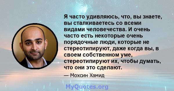 Я часто удивляюсь, что, вы знаете, вы сталкиваетесь со всеми видами человечества. И очень часто есть некоторые очень порядочные люди, которые не стереотипируют, даже когда вы, в своем собственном уме, стереотипируют их, 