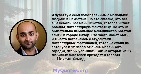 Я чувствую себя помолвленным с молодыми людьми в Пакистане. Но это сказано, это все еще небольшое меньшинство, которое читает романы, литературную фантастику. Но это не обязательно небольшое меньшинство богатой элиты в