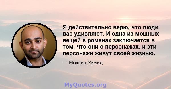 Я действительно верю, что люди вас удивляют. И одна из мощных вещей в романах заключается в том, что они о персонажах, и эти персонажи живут своей жизнью.