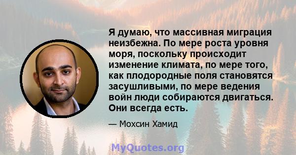 Я думаю, что массивная миграция неизбежна. По мере роста уровня моря, поскольку происходит изменение климата, по мере того, как плодородные поля становятся засушливыми, по мере ведения войн люди собираются двигаться.