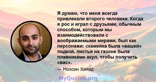 Я думаю, что меня всегда привлекали второго человека. Когда я рос и играл с друзьями, обычным способом, которым мы взаимодействовали с воображаемыми мирами, был как персонажи: скамейка была «вашей» лодкой, листья на