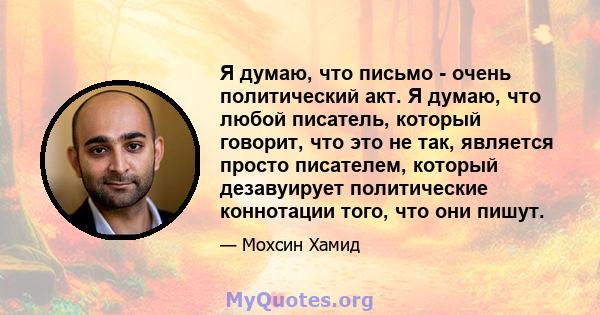 Я думаю, что письмо - очень политический акт. Я думаю, что любой писатель, который говорит, что это не так, является просто писателем, который дезавуирует политические коннотации того, что они пишут.