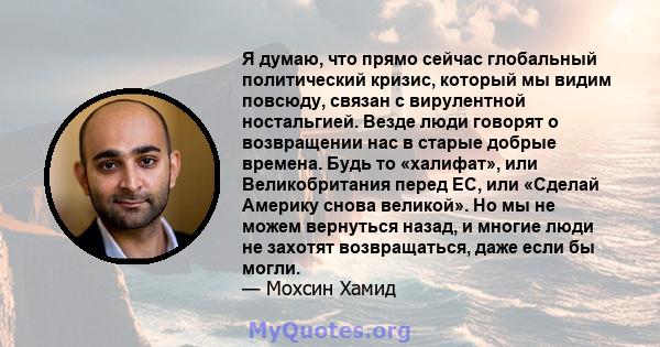 Я думаю, что прямо сейчас глобальный политический кризис, который мы видим повсюду, связан с вирулентной ностальгией. Везде люди говорят о возвращении нас в старые добрые времена. Будь то «халифат», или Великобритания