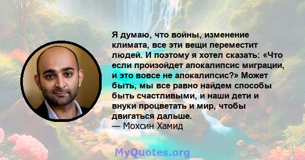 Я думаю, что войны, изменение климата, все эти вещи переместит людей. И поэтому я хотел сказать: «Что если произойдет апокалипсис миграции, и это вовсе не апокалипсис?» Может быть, мы все равно найдем способы быть