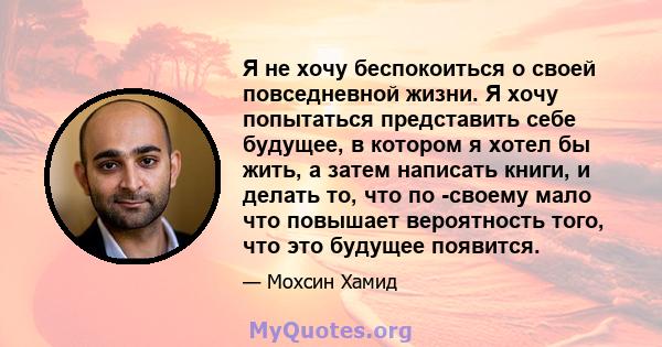 Я не хочу беспокоиться о своей повседневной жизни. Я хочу попытаться представить себе будущее, в котором я хотел бы жить, а затем написать книги, и делать то, что по -своему мало что повышает вероятность того, что это