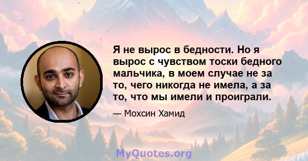 Я не вырос в бедности. Но я вырос с чувством тоски бедного мальчика, в моем случае не за то, чего никогда не имела, а за то, что мы имели и проиграли.