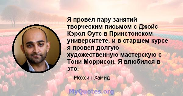 Я провел пару занятий творческим письмом с Джойс Кэрол Оутс в Принстонском университете, и в старшем курсе я провел долгую художественную мастерскую с Тони Моррисон. Я влюбился в это.