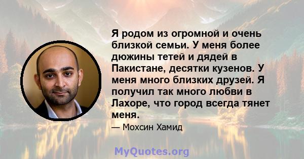 Я родом из огромной и очень близкой семьи. У меня более дюжины тетей и дядей в Пакистане, десятки кузенов. У меня много близких друзей. Я получил так много любви в Лахоре, что город всегда тянет меня.