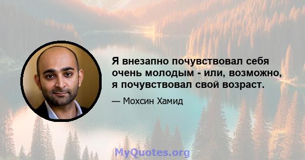 Я внезапно почувствовал себя очень молодым - или, возможно, я почувствовал свой возраст.