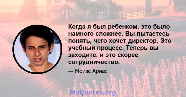 Когда я был ребенком, это было намного сложнее. Вы пытаетесь понять, чего хочет директор. Это учебный процесс. Теперь вы заходите, и это скорее сотрудничество.