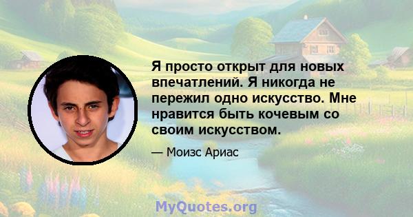 Я просто открыт для новых впечатлений. Я никогда не пережил одно искусство. Мне нравится быть кочевым со своим искусством.