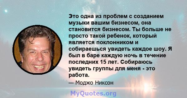 Это одна из проблем с созданием музыки вашим бизнесом, она становится бизнесом. Ты больше не просто такой ребенок, который является поклонником и собираешься увидеть каждое шоу. Я был в баре каждую ночь в течение