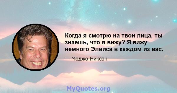 Когда я смотрю на твои лица, ты знаешь, что я вижу? Я вижу немного Элвиса в каждом из вас.