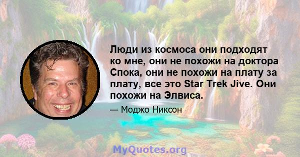 Люди из космоса они подходят ко мне, они не похожи на доктора Спока, они не похожи на плату за плату, все это Star Trek Jive. Они похожи на Элвиса.