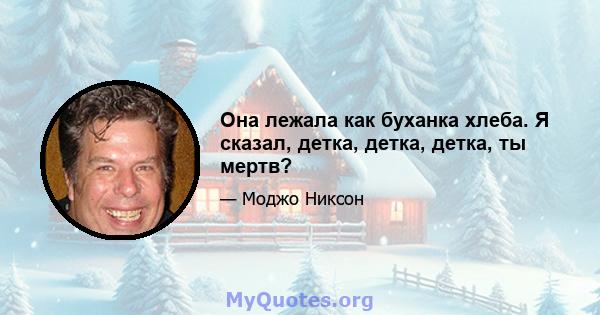 Она лежала как буханка хлеба. Я сказал, детка, детка, детка, ты мертв?