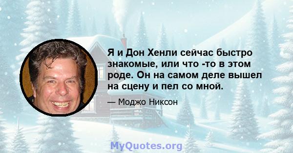 Я и Дон Хенли сейчас быстро знакомые, или что -то в этом роде. Он на самом деле вышел на сцену и пел со мной.