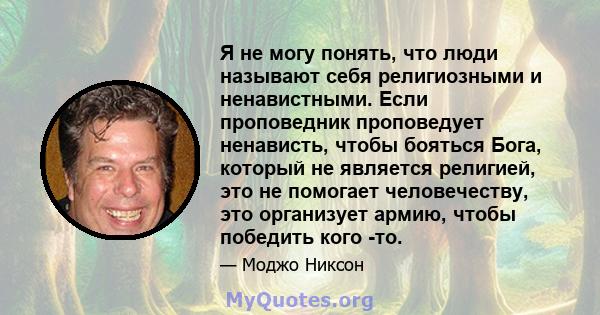 Я не могу понять, что люди называют себя религиозными и ненавистными. Если проповедник проповедует ненависть, чтобы бояться Бога, который не является религией, это не помогает человечеству, это организует армию, чтобы