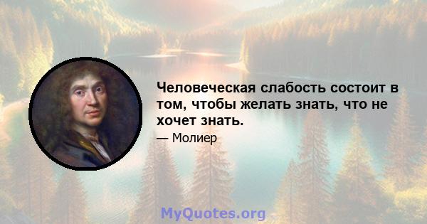 Человеческая слабость состоит в том, чтобы желать знать, что не хочет знать.