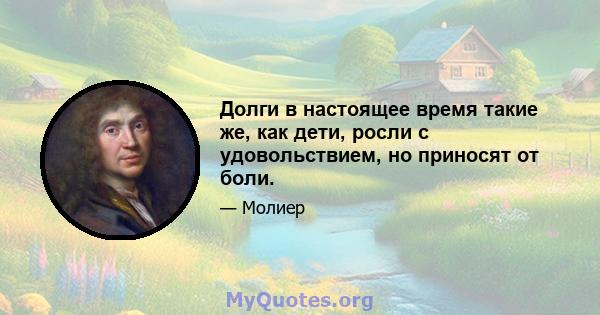 Долги в настоящее время такие же, как дети, росли с удовольствием, но приносят от боли.