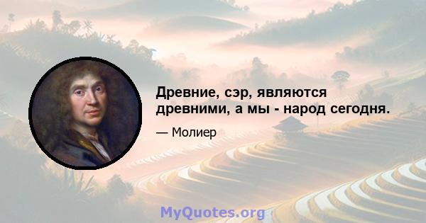 Древние, сэр, являются древними, а мы - народ сегодня.