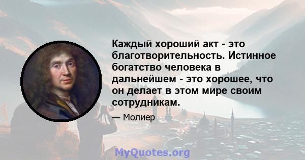 Каждый хороший акт - это благотворительность. Истинное богатство человека в дальнейшем - это хорошее, что он делает в этом мире своим сотрудникам.