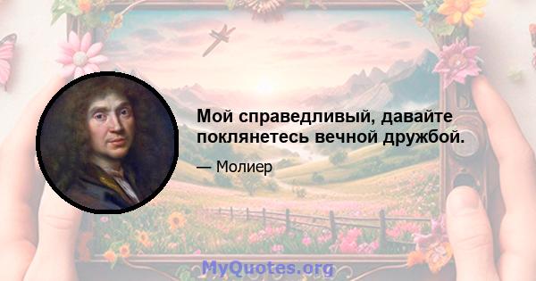 Мой справедливый, давайте поклянетесь вечной дружбой.