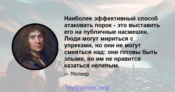 Наиболее эффективный способ атаковать порок - это выставить его на публичные насмешки. Люди могут мириться с упреками, но они не могут смеяться над: они готовы быть злыми, но им не нравится казаться нелепым.