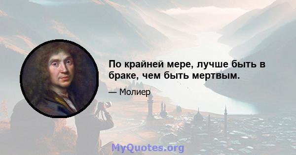 По крайней мере, лучше быть в браке, чем быть мертвым.