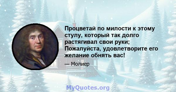 Процветай по милости к этому стулу, который так долго растягивал свои руки; Пожалуйста, удовлетворите его желание обнять вас!