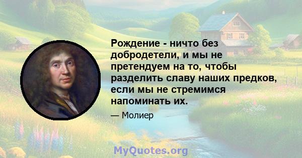 Рождение - ничто без добродетели, и мы не претендуем на то, чтобы разделить славу наших предков, если мы не стремимся напоминать их.