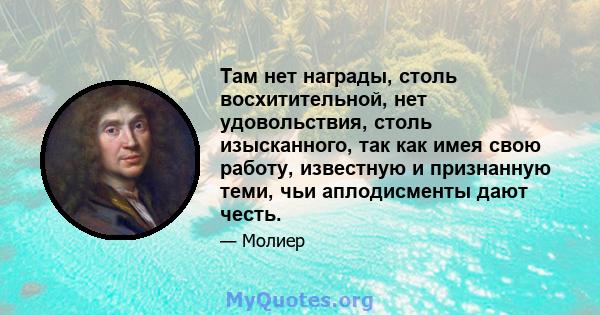 Там нет награды, столь восхитительной, нет удовольствия, столь изысканного, так как имея свою работу, известную и признанную теми, чьи аплодисменты дают честь.