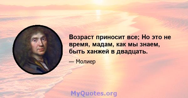 Возраст приносит все; Но это не время, мадам, как мы знаем, быть ханжей в двадцать.