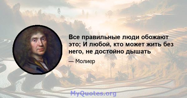 Все правильные люди обожают это; И любой, кто может жить без него, не достойно дышать