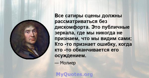 Все сатиры сцены должны рассматриваться без дискомфорта. Это публичные зеркала, где мы никогда не признаем, что мы видим сами; Кто -то признает ошибку, когда кто -то обканчивается его осуждением.