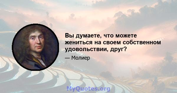 Вы думаете, что можете жениться на своем собственном удовольствии, друг?