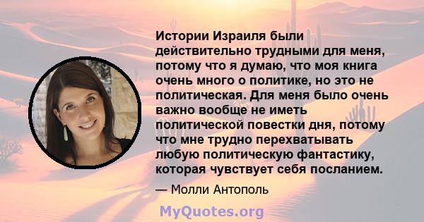 Истории Израиля были действительно трудными для меня, потому что я думаю, что моя книга очень много о политике, но это не политическая. Для меня было очень важно вообще не иметь политической повестки дня, потому что мне 