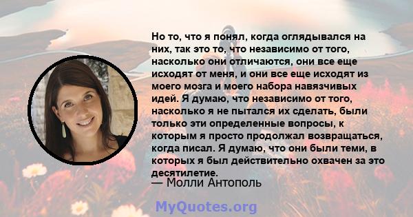 Но то, что я понял, когда оглядывался на них, так это то, что независимо от того, насколько они отличаются, они все еще исходят от меня, и они все еще исходят из моего мозга и моего набора навязчивых идей. Я думаю, что