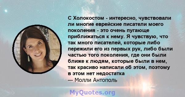 С Холокостом - интересно, чувствовали ли многие еврейские писатели моего поколения - это очень пугающе приближаться к нему. Я чувствую, что так много писателей, которые либо пережили его из первых рук, либо были частью