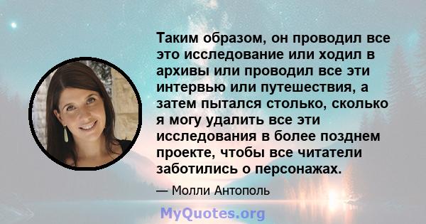 Таким образом, он проводил все это исследование или ходил в архивы или проводил все эти интервью или путешествия, а затем пытался столько, сколько я могу удалить все эти исследования в более позднем проекте, чтобы все