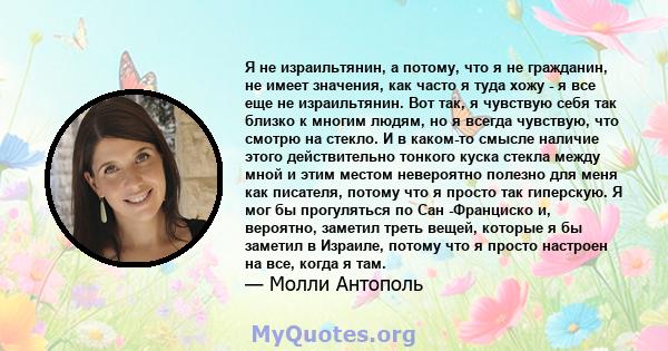 Я не израильтянин, а потому, что я не гражданин, не имеет значения, как часто я туда хожу - я все еще не израильтянин. Вот так, я чувствую себя так близко к многим людям, но я всегда чувствую, что смотрю на стекло. И в